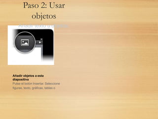 Paso 2: Usar
objetos
Añadir texto u objetos.
Añadir objetos a esta
diapositiva
Pulse el botón Insertar. Seleccione
figuras, texto, gráficas, tablas o
 