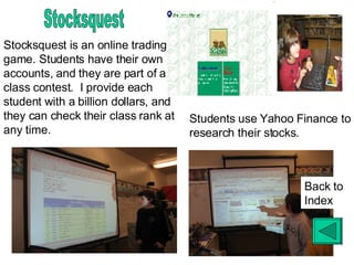 Stocksquest Stocksquest is an online trading game. Students have their own accounts, and they are part of a class contest.  I provide each student with a billion dollars, and they can check their class rank at any time. Students use Yahoo Finance to research their stocks. Back to Index 