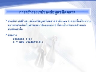 การสรางอะเรยของขอม"ลชนดคลาส
 ส(าหรบการสรางอะเรยของขอม"ลชนดคลาส ค(าสง new จะจองเน%&อทในหน*วย
  ความจ(าส(าหรบเกบค*าของสมาชกของอะเรย ซ5งจะเป2นเพยงแค*ต(าแหน*ง
  อางองเท*าน&น
 ตวอย*าง
     Student []s;
     s = new Student[3];
 