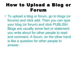 How to Upload a Blog or Forum To upload a blog or forum, go to blogs (or forums) and click add. Then you can type your blog (or forum) and click PUBLISH. Blogs are usually some fact or statement you write about for other people to read and comment. A forum, on the other hand is like a question for other people to answer. 