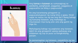Ang kamay o katawan ay sumasagisag sa
pandama, panghawak, paggalaw, paggawa at
pagsasalita (sa bibig o pagsusulat).
Ito ang karaniwang ginagamit sa
pagsasakatuparan ng isang kilos o gawa. Hindi
sapat na naiisa-isa ng tao ang iba’t ibang bahagi
ng kanyang katawan, ang mahalaga ay
maunawaan niya kung ano-ano ang gamit ng
mga ito.
Mahalagang bahagi ng pagkatao ang katawan,
dahil ito ang ginagamit upang ipahayag ang
nilalaman ng isip at puso sa kongkretong
paraan.
Sa pamamagitan ng katawan, naipakikita ng tao
 