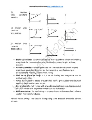 For more information visit http://jeemains2018.in
(b) Motion
with constant
velocity
(c) Motion with
constant
acceleration
(d) Motion with
constant
deceleration
 Scalar Quantities:- Scalar quantities are those quantities which require only
magnitude for their complete specification.(e.g-mass, length, volume,
density)
 Vector Quantities:- Vector quantities are those quantities which require
magnitude as well as direction for their complete specification. (e.g-
displacement, velocity, acceleration, force)
 Null Vector (Zero Vectors):- It is a vector having zero magnitude and an
arbitrary direction.
 When a null vector is added or subtracted from a given vector the resultant
vector is same as the given vector.
 Dot product of a null vector with any arbitrary is always zero. Cross product
of a null vector with any other vector is also a null vector.
 Collinear vector:- Vectors having a common line of action are called collinear
vector. There are two types.
Parallel vector (θ=0°):- Two vectors acting along same direction are called parallel
vectors.
 