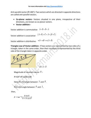 For more information visit http://jeemains2018.in
Anti-parallel vector (θ=180°):-Two vectors which are directed in opposite directions
are called anti-parallel vectors.
 Co-planar vectors- Vectors situated in one plane, irrespective of their
directions, are known as co-planar vectors.
 Vector addition:-
Vector addition is commutative-
Vector addition is associative-
Vector addition is distributive-
Triangles Law of Vector addition:- If two vectors are represented by two sides of a
triangle, taken in the same order, then their resultant in represented by the third
side of the triangle taken in opposite order.
Magnitude of resultant vector :-
R=√(A2
+B2
+2ABcosθ)
Here θ is the angle between and .
If β is the angle between and ,
then,
 