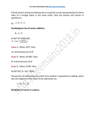 For more information visit http://jeemains2018.in
If three vectors acting simultaneously on a particle can be represented by the three
sides of a triangle taken in the same order, then the particle will remain in
equilibrium.
So,
Parallelogram law of vector addition:-
R=√(A2
+B2
+2ABcosθ),
Cases 1:- When, θ=0°, then,
R= A+B (maximum), β=0°
Cases 2:- When, θ=180°, then,
R= A-B (minimum), β=0°
Cases 3:- When, θ=90°, then,
R=√(A2
+B2
), β = tan-1
(B/A)
The process of subtracting one vector from another is equivalent to adding, vector
ally, the negative of the vector to be subtracted. So,
Resolution of vector in a plane:-
 