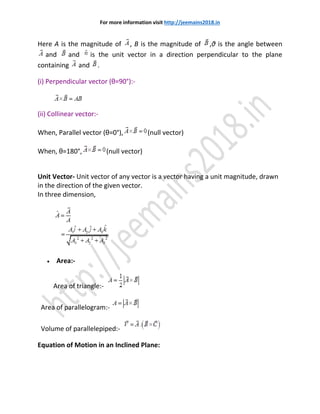 For more information visit http://jeemains2018.in
Here A is the magnitude of , B is the magnitude of ,θ is the angle between
and and is the unit vector in a direction perpendicular to the plane
containing and .
(i) Perpendicular vector (θ=90°):-
(ii) Collinear vector:-
When, Parallel vector (θ=0°), (null vector)
When, θ=180°, (null vector)
Unit Vector- Unit vector of any vector is a vector having a unit magnitude, drawn
in the direction of the given vector.
In three dimension,
 Area:-
Area of triangle:-
Area of parallelogram:-
Volume of parallelepiped:-
Equation of Motion in an Inclined Plane:
 