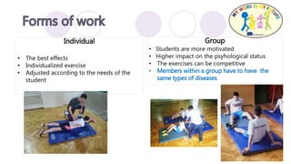 Group
• Students are more motivated
• Higher impact on the psyhological status
• The exercises can be competitive
• Members within a group have to have the
same types of diseases
Individual
• The best effects
• Individualized exercise
• Adjusted according to the needs of the
student
 