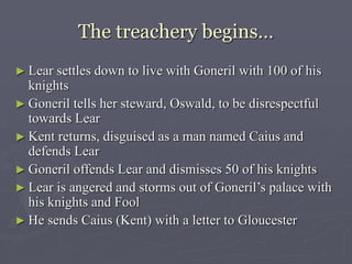 The treachery begins…
► Lear settles down to live with Goneril with 100 of his
knights
► Goneril tells her steward, Oswald, to be disrespectful
towards Lear
► Kent returns, disguised as a man named Caius and
defends Lear
► Goneril offends Lear and dismisses 50 of his knights
► Lear is angered and storms out of Goneril’s palace with
his knights and Fool
► He sends Caius (Kent) with a letter to Gloucester
 