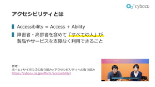 アクセシビリティとは
▌ Accessibility = Access + Ability
▌ 障害者・⾼齢者を含めて「すべての⼈」が
製品やサービスを⽀障なく利⽤できること
参考︓
ホーム>サイボウズの取り組み>アクセシビリティへの取り組み
https://cybozu.co.jp/efforts/accessibility/
 