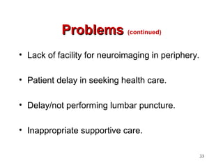 33
ProblemsProblems (continued)
• Lack of facility for neuroimaging in periphery.
• Patient delay in seeking health care.
• Delay/not performing lumbar puncture.
• Inappropriate supportive care.
 