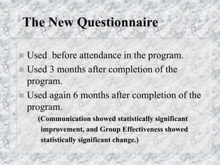 The New Questionnaire
 Used before attendance in the program.
 Used 3 months after completion of the
program.
 Used again 6 months after completion of the
program.
(Communication showed statistically significant
improvement, and Group Effectiveness showed
statistically significant change.)
 