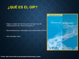 ¿QUÉ ES EL GIP?
• Siglas en inglés del informe sobre las directrices de
implementación del Panel de Expertos 3
• Recomendaciones y estrategias para implementar el EPR-3
• Seis mensajes clave
Fuente: http://www.nhlbi.nih.gov/guidelines/asthma/gip_rpt.pdf
 