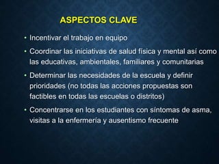 ASPECTOS CLAVE
• Incentivar el trabajo en equipo
• Coordinar las iniciativas de salud física y mental así como
las educativas, ambientales, familiares y comunitarias
• Determinar las necesidades de la escuela y definir
prioridades (no todas las acciones propuestas son
factibles en todas las escuelas o distritos)
• Concentrarse en los estudiantes con síntomas de asma,
visitas a la enfermería y ausentismo frecuente
 