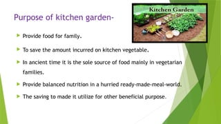Purpose of kitchen garden-
 Provide food for family.
 To save the amount incurred on kitchen vegetable.
 In ancient time it is the sole source of food mainly in vegetarian
families.
 Provide balanced nutrition in a hurried ready-made-meal-world.
 The saving to made it utilize for other beneficial purpose.
 