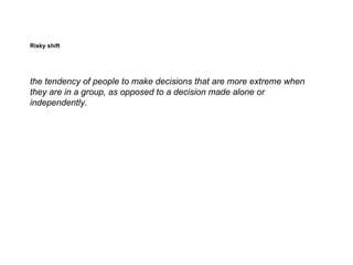 Risky shift




the tendency of people to make decisions that are more extreme when
they are in a group, as opposed to a decision made alone or
independently.
 