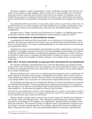 17
El mentir, exagerar, adular, impresionar, y estar vendiendo la imagen con el fin de con-
vencer a los oyentes, es algo indigno y falta a la ética de la comunicación. No se necesita
tener que inventar historias para buscar la atención de los oyentes. El emplear una voz
artificiosa para ganar la simpatía emocional de los oyentes como instrumento de manipu-
lación comunicativa es inaceptable y detestable en un predicador del evangelio de Jesucris-
to.
Un predicador debe ser sincero en lo que dice, cómo lo dice, lo que hace y cómo vive. Al
pueblo de Dios no se le debe engañar con cifras infladas de conversión, poniéndose el pre-
dicador como el héroe de las predicaciones. Hay que huir del exhibicionismo clerical y
evangelístico.
Spurgeon decía: “Llegar a parecer muy fervientes en el púlpito, no significa gran cosa a
menos que vivamos mucho más intensamente cuando estamos a solas con Dios”.2
2. Un buen comunicador es emocionalmente maduro
La ambivalencia emocional del comunicador es un obstáculo en el proceso de la comu-
nicación. Personas que sufren de los nervios o que se descontrolan emocionalmente no de-
ben ser comunicadores. Con mayor verdad predicadores. La salud interna es necesaria pa-
ra la predicación eficaz.
Aquellos que poseen personalidades quebrantadas no están capacitados ni maduros pa-
ra predicar el evangelio a grupos de oyentes. Por personalidades quebrantadas me refiero a
la falta de estabilidad emocional. Las depresiones agudas, el mal genio, el temor continuo,
el sentido de culpa irreal, el complejo de inferioridad, el miedo a la crítica, el no aceptar la
oposición, el abuso de autoridad, el miedo al fracaso, el no aceptar retos y muchas otras
cosas más.
[PAG. 34] 3. Un buen comunicador es aquel que tiene autocontrol de sus sentimientos
Por ejemplo: Spurgeon experimentaba muy a menudo depresiones que podían durarle
varios meses. Pero se descubre al leer sus sermones, que eran predicados de notas, y luego
tomados en taquigrafía mientras los comunicaba, que en los mismos no hay indicio alguno
de su estado sentimental.
Muchas predicaciones a veces son un simple ejercicio terapéutico para el predicador. Es
difícil separar al mensajero del mensaje, al predicador del sermón, pero un buen comuni-
cador aprende que para ser efectivo tiene que haber una dicotomía entre sus sentimientos
y el mensaje bíblico. De lo contrario su comunicación estará distorsionada y no será eficaz.
El predicador que deje que sus sentimientos afecten la tarea de la predicación, presenta
un mensaje distorsionado. Cuántas predicaciones explosivas saturadas de ira, prejuicios,
falta de amor y aun odio son escuchadas desde muchos púlpitos evangélicos. El doctor Lu-
ciano Padilla Jr., un príncipe del púlpito en Nueva York, ha dicho:
“Cuando me siento disgustado o molesto con la congregación no le predico. Lo que hago es invitar a
otro que predique. Porque sé que en un estado como ése diré cosas de las cuales luego me arrepen-
tiré de haberlas dicho, pero el daño ya está hecho”.
Muchos desde el púlpito dicen a otros lo que no son capaces de decirle personalmente o
en privado. Sobre esto Spurgeon dice: “Sin embargo no permitamos que nuestra predica-
ción directa y fiel degenere en regaños a la congregación. Algunos llaman al púlpito “casti-
llo de los cobardes”. Tal nombre es propio en algunos casos, especialmente cuando los ne-
cios suben e insultan impúdicamente a sus oyentes, exponiendo al escarnio público sus
faltas o flaquezas de carácter. Hay una personalidad ofensiva, licenciosa e injustificable
2
C.H. Spurgeon, Un ministerio ideal (2. El pastor-Su mensaje). Editorial El Estandarte de la verdad, p.25.
 