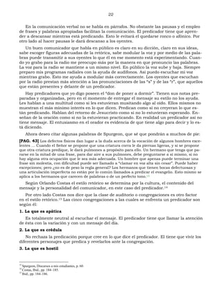 22
En la comunicación verbal no se habla en párrafos. No obstante las pausas y el empleo
de frases y palabras apropiadas facilitan la comunicación. El predicador tiene que apren-
der a descansar mientras está predicando. Esto le evitará el quedarse ronco o afónico. Por
otro lado al hacer pausas le dará descanso a los oyentes.
Un buen comunicador que habla en público es claro en su dicción, claro en sus ideas,
sabe escoger figuras adecuadas de la retórica, sabe modular la voz y por medio de las pala-
bras puede transmitir a sus oyentes lo que él en ese momento está experimentando. Cuan-
do yo grabo para la radio me preocupo más por la manera en que pronuncio las palabras.
La voz para la radio se mantiene a un mismo nivel. En público la voz sube y baja. Siempre
preparo mis programas radiales con la ayuda de audífonos. Así puedo escuchar mi voz
mientras grabo. Esto me ayuda a modular más correctamente. Los oyentes que escuchan
por la radio prestan más atención a las pronunciaciones de las “s” y de las “r”, que aquellos
que están presentes y delante de un predicador.
Hay predicadores que yo digo poseen el “don de poner a dormir”. Tienen sus notas pre-
paradas y organizadas, pero en el momento de entregar el mensaje su estilo no los ayuda.
Les hablan a una multitud como si les estuvieran musitando algo al oído. Ellos mismos no
muestran el más mínimo interés en lo que dicen. Predican como si no creyeran lo que es-
tán predicando. Hablan del retorno de Jesucristo como si no lo estuvieran esperando. En-
señan de la oración como si no la estuvieran practicando. En realidad un predicador así no
tiene mensaje. El entusiasmo en el orador es evidencia de que tiene algo para decir y lo es-
tá diciendo.
Ahora deseo citar algunas palabras de Spurgeon, que sé que pondrán a muchos de pie:
[PAG. 43] Los defectos físicos dan lugar a la duda acerca de la vocación de algunos hombres exce-
lentes … Cuando el Señor se propone que una criatura corra le da piernas ligeras, y si se propone
que otra criatura predique, le dará pulmones a propósito para ello. Un hermano que tenga que pa-
rarse en la mitad de una frase, para dar aire a sus pulmones, debe preguntarse a sí mismo, si no
hay alguna otra ocupación que le sea más adecuada. Un hombre que apenas puede terminar una
frase sin molestia, con dificultad puede ser llamado a “clamar en voz alta sin cesar”. Puede haber
excepciones; pero ¿no es de peso la regla general? Los hermanos que tienen bocas defectuosas y
una articulación imperfecta no están por lo común llamados a predicar el evangelio. Esto mismo se
aplica a los hermanos que carecen de palabras o de un perfecto tono.13
Según Orlando Costas el estilo retórico se determina por la cultura, el contenido del
mensaje y la personalidad del comunicador, en este caso del predicador.14
Por otro lado Costas nos dice que la clase de auditorio o congregaciones es otro factor
en el estilo retórico.15 Las cinco congregaciones a las cuales se enfrenta un predicador son
según él:
1. La que es apática
Es totalmente neutral al escuchar el mensaje. El predicador tiene que llamar la atención
de ésta con la variación y con un mensaje del día.
2. La que es crédula
No rechaza la predicación porque cree en lo que dice el predicador. El tiene que vivir los
diferentes personajes que predica y revelarlos ante la congregación.
3. La que es hostil
13
Spurgeon, Discursos a mis estudiantes, p. 60.
14
Costas, Ibid., pp. 184–185.
15
Ibid., pp. 184–186.
 