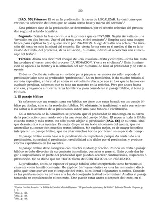 29
[PAG. 55] Primero: El ve en la predicación la tarea de LOCALIZAR. Lo cual tiene que
ver con “la selección del texto que se usará como base y marco del sermón”.1
Esta primera fase de la predicación se determinará por el criterio selectivo del predica-
dor según el referido homileta.
Segundo: Señala la fase continua a la primera que es INVADIR. Según Arrastía es una
“invasión en dos frentes. Uno el del texto; otro, el del contexto”.2 Emplea aquí una imagen
bélica para explicar lo que quiere decir por INVASION. Luego Arrastía nos aclara: “La inva-
sión del texto es solo la mitad del empeño. En cierta forma esto es el medio; el fin es la in-
vasión del texto, del problema, de la situación, humana, individual o colectiva con el men-
saje del texto”.3
Tercero: Ahora nos dice: “del choque de una invasión—texto y contexto—brota luz. Esta
luz produce el tercer paso del proceso: ILUMINACION. Y este es el climax”.4 Esta ilumina-
ción se aplica a la mente y a la situación del ser humano, de Dios al predicador y de éste al
oyente.
El doctor Cecilio Arrastía en su método para preparar sermones no sólo responde al
predicador laico sino al predicador “profesional”. En su homilética, le da mucho énfasis al
sermón expositivo, en lo cual yo como su estudiante discrepo con él. Los que lo hemos es-
cuchado predicar, sabemos que es todo un maestro en la retórica. Pero por ahora basta
con eso, y vayamos a nuestra tarea homilética para considerar el pasaje bíblico, el tema y
el título.
1. El pasaje bíblico
Ya sabemos que un sermón para ser bíblico no tiene que estar basado en un pasaje bí-
blico particular, sino en la revelación bíblica. No obstante, lo tradicional y más correcto se-
ría saltar a la aventura de la predicación sobre una base bíblica o escrituraria.
En la mecánica de la homilética se procura que el predicador se mantenga en su tarea
de la predicación caminando sobre la carretera del pasaje bíblico. El recorrer toda la Biblia
citando textos y más textos, no sólo puede alejar al predicador [PAG. 56] de su tema, sino
que desorienta a sus oyentes. Es mejor disparar un texto al corazón del oyente, que no
ametrallar su mente con muchos textos bíblicos. Me explico mejor, es de mayor beneficio
interpretar un pasaje bíblico, que no citar muchos textos por llenar un espacio de tiempo.
El pasaje bíblico como base a la predicación es importante porque da contenido a la
predicación, autoridad al predicador, credibilidad a lo dicho por el predicador, y produce
efectos espirituales en los oyentes.
El pasaje bíblico debe escogerse con mucho cuidado y oración. Nunca un texto o pasaje
bíblico se debe divorciar de su contexto inmediato, posterior o general. Esto puede dar lu-
gar a suposiciones de parte del predicador que puedan acarrear controversias, disparates o
presunción. Se ha dicho que un TEXTO fuera del CONTEXTO es un PRETEXTO.
El predicador, antes de exponer el pasaje bíblico debe interpretarlo tanto hermenéuti-
camente como homiléticamente. Me explico: La hermenéutica es una herramienta o disci-
plina que tiene que ver con el lenguaje del texto, si es literal o figurativo o ambos. Conside-
ra las palabras oscuras o frases a la luz del conjunto textual o contextual. Analiza el pasaje
tomando en consideración el contexto. Este puede estar antes o después del texto, en el
1
Doctor Cecilio Arrastía. La Biblia de Estudio Mundo Hispano. “El predicador cristiano y la Biblia”. Editorial Mundo Hispano, p.
115.
2
Ibid., p. 116.
3
Ibid., p. 116.
4
Ibid., p. 116.
 