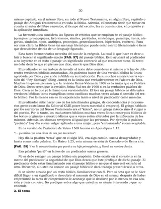 30
mismo capítulo, en el mismo libro, en todo el Nuevo Testamento, en algún libro, capítulo o
pasaje del Antiguo Testamento o en toda la Biblia. Además, el contexto tiene que tomar en
cuenta al autor del libro canónico, el tiempo del escrito, las circunstancias, el propósito y
la aplicación inmediata.
La hermenéutica considera las figuras de retórica que se emplean en el pasaje bíblico
(ejemplos: prosopopeyas, hebraísmos, símiles, parábolas, sinécdoque, paradoja, ironía, ale-
gorías, símbolos, tipos, antitipos, prototipos, generalizaciones, hipérboles, etcétera). Para
ser más claro, la Biblia tiene un mensaje literal que puede estar escrito literalmente o tiene
que descubrirse detrás de un lenguaje figurado.
Esta tarea hermenéutica necesita del uso de la exégesis. La cual lo que hace es descu-
brir y buscar el significado exacto [PAG. 57] del pasaje bíblico. Esto ayudará al predicador
a no inyectar en el texto o pasaje un significado contrario al que realmente tiene. El texto
no debe decir lo que yo pienso que dice, sino lo que Dios dice.
El predicador en su trabajo de invadir el texto debe considerar el mismo a la luz de dife-
rentes versiones bíblicas autorizadas. No podemos hacer de una versión bíblica la única
aprobada por Dios y por ende infalible en su traducción. Para muchos americanos la ver-
sión del “Rey Santiago” (King James) es la única que verdaderamente es Palabra de Dios.
Muchos hispanos piensan que la revisión Reina-Valera de 1909 es la única que es Palabra
de Dios. Otros creen que la revisión Reina-Val era de 1960 sí es la verdadera palabra de
Dios. Caen en lo que yo le llamo una versionolatría. El leer un pasaje bíblico en diferentes
versiones bíblicas tanto evangélicas como católicas muchas veces aclara el sentido del tex-
to bíblico. Por lo menos esa es mi experiencia tanto a nivel de predicador como maestro.
El predicador debe hacer uso de los interlineales griegos, de concordancias y dicciona-
rios greco-castellanos (la Editorial CLIE posee buen material al respecto). El griego hablado
por los escritores del Nuevo Testamento era el “koine”, no un griego clásico sino el vulgar o
del pueblo. Por lo tanto, los traductores bíblicos muchas veces filtran conceptos bíblicos de
los textos originales a nuestro idioma que a veces están afectados por la influencia de los
mismos. Además los idiomas envejecen al igual que las personas. Por ejemplo la palabra
“preñada” hoy día suena vulgar aplicada a una mujer, pero “embarazada” suena aceptable.
En la versión de Casiodoro de Reina 1569 leemos en Apocalipsis 1:13:
“… y ceñido con una cinta de oro por las tetas”.
Hoy día la palabra “tetas” que en el siglo XVI, era algo común, suena desagradable y
hasta como mala palabra. En Mateo 1:25, esta misma versión de Casiodoro de Reina cita:
[PAG. 58] Y no la conoció hasta que parió a su hijo primogénito, y llamó su nombre Jesús.
Esa palabra “parió” en labios de un predicador suena grosera.
No se debe escoger un pasaje bíblico sin propósito. Debe existir en el corazón y en la
mente del predicador la seguridad de que Dios desea que éste predique de dicho pasaje. El
predicador debe estar familiarizado con el pasaje bíblico y no que el uno esté extraño al
otro. Recuerde, si usted no conoce un pasaje bíblico le dará trabajo presentárselo a otros.
Si se siente atraído por un texto bíblico, familiarícese con él. Pero si nota que se le hace
difícil llegar a su significado y descubrir el mensaje de Dios en el mismo, después de haber
emprendido la tarea de comprenderlo le aconsejo que lo descarte por lo menos en esa oca-
sión y trate con otro. No predique sobre algo que usted no se siente interesado o que no
entiende.
2. El tema
 
