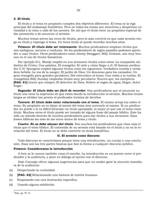 32
3. El título
El título y el tema en propósito cumplen dos objetivos diferentes. El tema es la viga
principal del andamiaje homilético. Pero no todos los temas son atractivos y despiertan cu-
riosidad a la vista u oído de los oyentes. De ahí que el título tiene un propósito especial de
dar promoción o de anunciar el sermón.
Muchos temas sirven las veces de títulos, pero lo más correcto es que cada sermón ten-
ga su título y exponga el tema. Un buen título se puede recordar muchos años.
Primero: El título debe ser interesante. Muchos predicadores emplean títulos que
son ambiguos, oscuros y confusos. De los predicadores de siglos pasados podemos apren-
der a usar títulos. Otros predicadores como Jimmy Swaggart, Billy Graham, son muy bue-
nos en el uso de títulos llamativos.
Por ejemplo D.L. Moody empleó en sus sermones títulos como estos: La compasión sin
límites de Cristo; Una palabra, El evangelio; El cielo y cómo llegar a él. El famoso predica-
dor C.H. Spurgeon empleó algunos títulos como los siguientes: Verdadera comida y verda-
dera bebida; La voz de la sangre; El jardín de Dios; Un descanso para los cansados; Un
gran evangelio para grandes pecadores; Del estercolero al trono; Una visita a la tumba. El
evangelista Billy Sunday empleaba títulos muy peculiares: Nueces que. los escépticos
[PAG. 61] tienen que romper; El detective de Dios; Súbete al vagón de agua; Hogar, dulce
hogar.
Segundo: El título debe ser fácil de recorder. Hay predicadores que al anunciar su
título uno tiene la impresión de que están dando la introducción al sermón. Muchos títulos
largos se olvidan tan pronto el predicador termina de decirlos.
Tercero: El título debe estar relacionado con el tema. El mismo arroja luz sobre el
tema. Su propósito no es alejar al oyente del tema sino acercarlo al mismo. Si un predica-
dor no puede o le es difícil formular un título apropiado, lo mejor es que use el tema como
título. Muchas veces el título puede ser tomado de alguna frase del pasaje bíblico. Este ha
sido un método favorito de muchos predicadores para dar títulos a sus sermones. Esas
frases bíblicas las más de las veces sirven de tema y título.
Cuarto: No se debe abusar del título. Son muchos los predicadores que citan más el
título que el texto bíblico. El contenido de su sermón está basado en el título y no en la re-
velación del texto. El título no se debe convertir en mula homilética.
II. El sermón como discurso
Todo discurso se caracterizará porque tiene una introducción, un cuerpo y una conclu-
sión. Esas son las tres partes básicas que dan la forma a cualquier discurso público.
Primero: Consideremos la introducción
A ésta se le conoce también como el exordio. La introducción es un puente entre el pre-
dicador y la audiencia, y pone en diálogo al oyente con el discurso.
Dale Carnegie ofrece algunas sugerencias para que un orador gane la atención inmedia-
ta de la audiencia:
(a) Despertando la curiosidad.
(b) [PAG. 62] Relacionando una historia de interés humano.
(c) Empezando con una ilustración específica.
(d) Usando alguna exhibición.
8
Ibid., pp. 70–72.
 