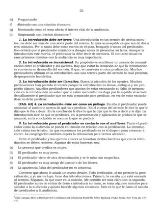 33
(e) Preguntando.
(f) Abriendo con una citación chocante.
(g) Mostrando cómo el tema afecta el interés vital de la audiencia.
(h) Empezando con hechos chocantes.9
1. La introducción debe ser breve. Una introducción en un sermón de treinta minu-
tos, no debe ser más de una sexta parte del mismo. Lo más aconsejable es que sea de dos a
tres minutos. Por lo tanto debe estar escrita en el plan, bosquejo o notas del predicador.
Eso evitará que el predicador comience a divagar antes de presentar su tema. Aunque la
introducción esté escrita, el predicador la debe decir de memoria. El contacto visual en
esos primeros minutos con la audiencia es muy importante.
2. La introducción es transicional. Su propósito es establecer un puente de comuni-
cación entre el predicador y los oyentes. Hay que evitar la tentación de que la introducción
se convierta en desarrollo del sermón. O que, se convierta en otra predicación. Muchos
predicadores utilizan en la introducción casi una tercera parte del sermón lo cual presenta
desproporción homilética.
3. La introducción debe ser llamativa. Busca la atención de los oyentes. Muchas
predicaciones han perdido el interés porque la introducción es latosa, ambigua y sin pro-
pósito alguno. Aquellos predicadores que gustan de estar excusando su falta de prepara-
ción en la introducción no saben que le están metiendo una daga por la espalda al sermón.
Sencillamente el predicador que no está preparado para predicar, en vez de estar excusán-
dose no debe predicar.
[PAG. 63] 4. La introducción debe ser como un prólogo. En ella el predicador puede
anunciar al auditorio acerca de qué va a predicar. En el cuerpo del sermón le dice lo que le
dijo que le iba a decir. En la conclusión le dice lo que le dijo que le iba a decir y le dijo. La
introducción dice de qué se predicará, en la presentación y aplicación se predica lo que se
anunció, en la conclusión se resume lo que se predicó.
5. La introducción pone al predicador en contacto con el auditorio. Tanto el predi-
cador como la audiencia se ponen en tensión en relación con la predicación. La introduc-
ción calma esa tensión. Lo que esperamos los predicadores es el disparo para arrancar a
correr. La congregación también espera la detonación para vernos arrancar.
Entre el predicador y los oyentes a veces se levantan ciertas barreras que con la intro-
ducción se deben remover. Algunas de estas barreras son:
(a) La persona que predica es mujer.
(b) El predicador es muy joven.
(c) El predicador viene de otra denominación y se le mira con sospechas.
(d) El predicador es muy amigo del pastor o de los líderes.
(e) La apariencia física del predicador no es atractiva.
Conviene que ahora le añada un nuevo detalle. Todo predicador, si me permite la gene-
ralización, y yo me incluyo, tiene dos introducciones. Primero, la escrita que está anexada
al sermón. Segundo, la que nace en la ocasión. Me permito ser más claro con la segunda.
El predicador antes de entrar de lleno a introducir su tema, se toma algunos minutos para
saludar a la audiencia y quizás hacerle algunos encomios. Esto es lo que le llamo el saludo
del predicador a la audiencia.
9
Dale Carnagie, How to Develope Self-Confidence and Influencing People By Public Speaking. Pocket Books, New York, pp. 146–
147.
 