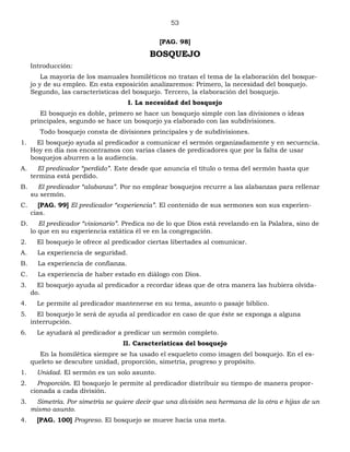 53
[PAG. 98]
BOSQUEJO
Introducción:
La mayoría de los manuales homiléticos no tratan el tema de la elaboración del bosque-
jo y de su empleo. En esta exposición analizaremos: Primero, la necesidad del bosquejo.
Segundo, las características del bosquejo. Tercero, la elaboración del bosquejo.
I. La necesidad del bosquejo
El bosquejo es doble, primero se hace un bosquejo simple con las divisiones o ideas
principales, segundo se hace un bosquejo ya elaborado con las subdivisiones.
Todo bosquejo consta de divisiones principales y de subdivisiones.
1. El bosquejo ayuda al predicador a comunicar el sermón organizadamente y en secuencia.
Hoy en día nos encontramos con varias clases de predicadores que por la falta de usar
bosquejos aburren a la audiencia.
A. El predicador “perdido”. Este desde que anuncia el título o tema del sermón hasta que
termina está perdido.
B. El predicador “alabanza”. Por no emplear bosquejos recurre a las alabanzas para rellenar
su sermón.
C. [PAG. 99] El predicador “experiencia”. El contenido de sus sermones son sus experien-
cias.
D. El predicador “visionario”. Predica no de lo que Dios está revelando en la Palabra, sino de
lo que en su experiencia extática él ve en la congregación.
2. El bosquejo le ofrece al predicador ciertas libertades al comunicar.
A. La experiencia de seguridad.
B. La experiencia de confianza.
C. La experiencia de haber estado en diálogo con Dios.
3. El bosquejo ayuda al predicador a recordar ideas que de otra manera las hubiera olvida-
do.
4. Le permite al predicador mantenerse en su tema, asunto o pasaje bíblico.
5. El bosquejo le será de ayuda al predicador en caso de que éste se exponga a alguna
interrupción.
6. Le ayudará al predicador a predicar un sermón completo.
II. Características del bosquejo
En la homilética siempre se ha usado el esqueleto como imagen del bosquejo. En el es-
queleto se descubre unidad, proporción, simetría, progreso y propósito.
1. Unidad. El sermón es un solo asunto.
2. Proporción. El bosquejo le permite al predicador distribuir su tiempo de manera propor-
cionada a cada división.
3. Simetría. Por simetría se quiere decir que una división sea hermana de la otra e hijas de un
mismo asunto.
4. [PAG. 100] Progreso. El bosquejo se mueve hacia una meta.
 