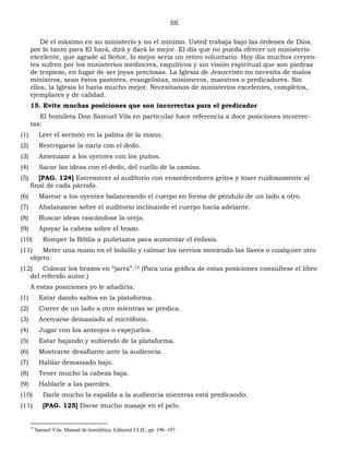 66
Dé el máximo en su ministerio y no el mínimo. Usted trabaja bajo las órdenes de Dios,
por lo tanto para El hará, dirá y dará lo mejor. El día que no pueda ofrecer un ministerio
excelente, que agrade al Señor, lo mejor sería un retiro voluntario. Hoy día muchos creyen-
tes sufren por los ministerios mediocres, raquíticos y sin visión espiritual que son piedras
de tropiezo, en lugar de ser joyas preciosas. La Iglesia de Jesucristo no necesita de malos
ministros, sean éstos pastores, evangelistas, misioneros, maestros o predicadores. Sin
ellos, la Iglesia lo haría mucho mejor. Necesitamos de ministerios excelentes, completos,
ejemplares y de calidad.
15. Evite muchas posiciones que son incorrectas para el predicador
El homileta Don Samuel Vila en particular hace referencia a doce posiciones incorrec-
tas:
(1) Leer el sermón en la palma de la mano.
(2) Restregarse la nariz con el dedo.
(3) Amenazar a los oyentes con los puños.
(4) Sacar las ideas con el dedo, del cuello de la camisa.
(5) [PAG. 124] Estremecer al auditorio con ensordecedores gritos y toser ruidosamente al
final de cada párrafo.
(6) Marear a los oyentes balanceando el cuerpo en forma de péndulo de un lado a otro.
(7) Abalanzarse sobre el auditorio inclinando el cuerpo hacia adelante.
(8) Buscar ideas rascándose la oreja.
(9) Apoyar la cabeza sobre el brazo.
(10) Romper la Biblia a puñetazos para aumentar el énfasis.
(11) Meter una mano en el bolsillo y calmar los nervios moviendo las llaves o cualquier otro
objeto.
(12) Colocar los brazos en “jarra”.15 (Para una gráfica de estas posiciones consúltese el libro
del referido autor.)
A estas posiciones yo le añadiría:
(1) Estar dando saltos en la plataforma.
(2) Correr de un lado a otro mientras se predica.
(3) Acercarse demasiado al micrófono.
(4) Jugar con los anteojos o espejuelos.
(5) Estar bajando y subiendo de la plataforma.
(6) Mostrarse desafiante ante la audiencia.
(7) Hablar demasiado bajo.
(8) Tener mucho la cabeza baja.
(9) Hablarle a las paredes.
(10) Darle mucho la espalda a la audiencia mientras está predicando.
(11) [PAG. 125] Darse mucho masaje en el pelo.
15
Samuel Vila. Manual de homilética. Editorial CLIE, pp. 196–197.
 