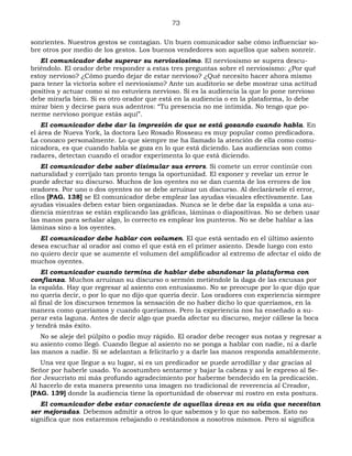 73
sonrientes. Nuestros gestos se contagian. Un buen comunicador sabe cómo influenciar so-
bre otros por medio de los gestos. Los buenos vendedores son aquellos que saben sonreír.
El comunicador debe superar su nerviosiosimo. El nerviosismo se supera descu-
briéndolo. El orador debe responder a estas tres preguntas sobre el nerviosismo: ¿Por qué
estoy nervioso? ¿Cómo puedo dejar de estar nervioso? ¿Qué necesito hacer ahora mismo
para tener la victoria sobre el nerviosismo? Ante un auditorio se debe mostrar una actitud
positiva y actuar como si no estuviera nervioso. Si es la audiencia la que lo pone nervioso
debe mirarla bien. Si es otro orador que está en la audiencia o en la plataforma, lo debe
mirar bien y decirse para sus adentros: “Tu presencia no me intimida. No tengo que po-
nerme nervioso porque estás aquí”.
El comunicador debe dar la impresión de que se está gozando cuando habla. En
el área de Nueva York, la doctora Leo Rosado Rosseau es muy popular como predicadora.
La conozco personalmente. Lo que siempre me ha llamado la atención de ella como comu-
nicadora, es que cuando habla se goza en lo que está diciendo. Las audiencias son como
radares, detectan cuando el orador experimenta lo que está diciendo.
El comunicador debe saber disimular sus errors. Si comete un error continúe con
naturalidad y corríjalo tan pronto tenga la oportunidad. El exponer y revelar un error le
puede afectar su discurso. Muchos de los oyentes no se dan cuenta de los errores de los
oradores. Por uno o dos oyentes no se debe arruinar un discurso. Al declarársele el error,
ellos [PAG. 138] se El comunicador debe emplear las ayudas visuales efectivamente. Las
ayudas visuales deben estar bien organizadas. Nunca se le debe dar la espalda a una au-
diencia mientras se están explicando las gráficas, láminas o diapositivas. No se deben usar
las manos para señalar algo, lo correcto es emplear los punteros. No se debe hablar a las
láminas sino a los oyentes.
El comunicador debe hablar con volumen. El que está sentado en el último asiento
desea escuchar al orador así como el que está en el primer asiento. Desde luego con esto
no quiero decir que se aumente el volumen del amplificador al extremo de afectar el oído de
muchos oyentes.
El comunicador cuando termina de hablar debe abandonar la plataforma con
confianza. Muchos arruinan su discurso o sermón metiéndole la daga de las excusas por
la espalda. Hay que regresar al asiento con entusiasmo. No se preocupe por lo que dijo que
no quería decir, o por lo que no dijo que quería decir. Los oradores con experiencia siempre
al final de los discursos tenemos la sensación de no haber dicho lo que queríamos, en la
manera como queríamos y cuando queríamos. Pero la experiencia nos ha enseñado a su-
perar esta laguna. Antes de decir algo que pueda afectar su discurso, mejor cállese la boca
y tendrá más éxito.
No se aleje del púlpito o podio muy rápido. El orador debe recoger sus notas y regresar a
su asiento como llegó. Cuando llegue al asiento no se ponga a hablar con nadie, ni a darle
las manos a nadie. Si se adelantan a felicitarlo y a darle las manos responda amablemente.
Una vez que llegue a su lugar, si es un predicador se puede arrodillar y dar gracias al
Señor por haberle usado. Yo acostumbro sentarme y bajar la cabeza y así le expreso al Se-
ñor Jesucristo mi más profundo agradecimiento por haberme bendecido en la predicación.
Al hacerlo de esta manera presento una imagen no tradicional de reverencia al Creador,
[PAG. 139] donde la audiencia tiene la oportunidad de observar mi rostro en esta postura.
El comunicador debe estar consciente de aquellas áreas en su vida que necesitan
ser mejoradas. Debemos admitir a otros lo que sabemos y lo que no sabemos. Esto no
significa que nos estaremos rebajando o restándonos a nosotros mismos. Pero sí significa
 