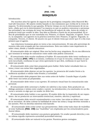 78
[PAG. 146]
BOSQUEJO
Introducción:
Por muchos años fui agente de seguros de la prestigiosa compañía John Hancock Mu-
tual Life Insurance. Mi salario estaba basado en las comisiones que recibía de la venta de
seguros. Yo determinaba lo que ganaba. El factor tiempo no era lo determinante de mi sa-
lario. ¿Sabe qué era lo determinante? La manera en que yo pudiera comunicar a personas
las necesidad y las ventajas de tener los beneficios de seguro de vida. Antes de vender el
producto tenía que vender la idea. Esa idea se filtraba a través de mi personalidad. El or-
den de prioridades que se nos enseñaba era: Primero, el cliente. Segundo, el agente. Terce-
ro, la compañía. Los agentes en la práctica invierten esto: Primero, el agente. Segundo, la
compañía. Tercero, el cliente. El asunto era que el cliente tenía que sentir que él o ella eran
primero que el agente.
Las relaciones humanas giran en torno a las comunicaciones. El más alto porcentaje de
nuestra vida está ocupado por las comunicaciones. Esto nos indica cuán importante es
saber cómo, dónde y cuándo comunicar.
1. El comunicador debe ser original. Dios nos ha hecho muy singulares. Es en esa diferencia
que tenemos la ventaja de comunicar como nadie más podría comunicar.
2. El comunicador debe revelar confianza al hablar. El comunicador debe tener confianza en
Dios, confianza [PAG. 147] en sí mismo, confianza en el que le escucha, confianza en que
será escuchado, confianza en que otros apreciarán lo que dirá, confianza en que hará lo
mejor que pueda.
3. El comunicador debe estar bien preparado para hablar. Debe haber estudiado bien su
tema y tener sus notas bien organizadas.
4. El comunicador debe dejarse ver por los oyentes. La presencia del orador frente a la
audiencia ayudará a calmar toda tensión y curiosidad.
5. El comunicador debe preparar bien sus notas antes de hablar. Cuando llegue al podio
debe tener sus notas ya preparadas.
6. El comunicador debe mirar a sus oyentes. El contacto visual hace la comunicación más
personal.
7. El comunicador debe comenzar a hablar sin referirse a las notas. Esto producirá un
diálogo amistoso e íntimo entre orador y oyente. La introducción y la conclusión en un dis-
curso o sermón es algo que un orador no debe leer.
8. El comunicador debe hablar a sus oyentes. El orador debe dar la impresión de ser espon-
táneo. Así se producirá un intercambio intelectual, emotivo, afectivo y espiritual.
9. El comunicador debe recurrir ocasionalmente a sus notas. Las notas se deben usar cuan-
do se necesitan. Se debe cultivar la habilidad de mirar las notas y luego decirlas mirando a
los oyentes. Pero no decirlas mientras está leyendo.
10. El comunicador debe evitar cortar sus pensamientos. Debe evitar toda clase de muletillas
al estar hablando. [PAG. 148] Las “muletillas” son empleadas por los comunicadores para
buscar ideas.
11. El comunicador debe mantener una postura apropiada. Un orador parado derecho y con
su cabeza erguida representa autoridad (autoridad externa).
12. El comunicador debe ser natural en los gestos. Nuestros gestos contagian.
 
