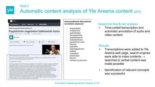 Case 3
Automatic content analysis of Yle Areena content (2/3)
Speech-to-text & text analysis
• Time-coded transcription and
automatic annotation of audio and
video content
Results
• Transcriptions were added to Yle
Areena web page, search engines
were able to index contents →
searches to verbal content was
made possible
• Identification of relevant concepts
was successful
Automated metadata generation projects at Yle
 