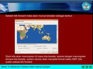 Setelah klik forward maka akan muncul tampilan sebagai berikut :
Disini kita akan menunjukan di mana kita berada, karena dengan menunjukan
dimana kita berada, system ubuntu akan menyetel format waktu GMT, bila
sudah selesai klik forward
Modul 12 Melakukan instalasi sistem operasi jaringan
 