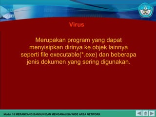 Virus
Merupakan program yang dapat
menyisipkan dirinya ke objek lainnya
seperti file executable(*.exe) dan beberapa
jenis dokumen yang sering digunakan.
Modul 18 MERANCANG BANGUN DAN MENGANALISA WIDE AREA NETWORK
 