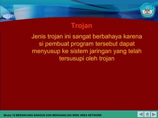 Trojan
Jenis trojan ini sangat berbahaya karena
si pembuat program tersebut dapat
menyusup ke sistem jaringan yang telah
tersusupi oleh trojan
Modul 18 MERANCANG BANGUN DAN MENGANALISA WIDE AREA NETWORK
 