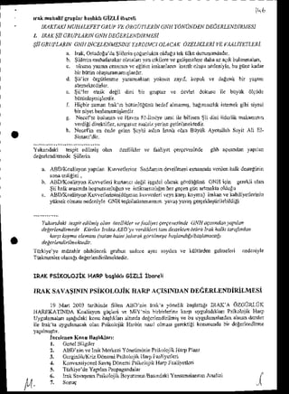 Y*afl'laki lespit edilni! olan
de{erlendjmede Siilernt
'nk nuhllir gruplarbaJl{h CIZLI ih!rcti
. IR,4KTAK]
MI.JII,4LTFET
GRUPI/L OKGT)'II.LRiN
'JNEY.I]TJIDEN DE'I'ALLNDiRMESI
1. lLAK tlJ 6RUPL'1RJil
GNIIDLCItRLtrNDtR
MESL
$il ctutrAtiN cNutNcELENMf:.srNtt
f.tRDtMct
oLlctK AzELiKTE?l
t/EFL4LtvLTl,[,Ri.
a. hat, Ortldogu'da
$iilerineoiu.luktaotd!.tr rektlke dur@un&d{,
b. iiilein muhaftakd olmalarr
yanc&ilde vesel4Deleiedala!, aqrtbuludaldr,
e. okua )una orannh vc.iili,n imkelarin tr lr olut! nedenitle,
bugijnekadar
bn bnrtinolu$uans{ltudr.
d. $ii lci drgftieme yarahra(d yoksr zayl kopuk ve daErn,kbn yasdr
o. $ii'ler edit deBiLdi.i bn $D$r !r dNler doklru ilc bLlyiik ol9nde
i tliqbirzane IFk D biininliiEiinir
hedef
almatrD,
baE1nNrzl*
'sEmek
gibisiyxsi
birriyet beslsnenlqdir
Necci'le bulh.n vc tlivza Efllmiye isni iLebilia€n 5ii dini tidcnik akanb,r
vediEidirettiJler,sorguruz
rlaljir torhe geiinlDekledir.
Nec.tin er bDdegelen$cthi adcn Iranholan Biiyiik Aycullah SoyitAIi EI-
.zcl'lle r tdrLJd fe,9.v(sinLle
ABDr(oalisyon yaprlan Kuweilernre Saddmh delrilh$i es@s!d! yoilen halkdes.eEinin
ABD4aoalisyonKlvlefleri klnancr deEil galci olailk e{dngiird CNH ilin se€kli olar
$ii hall<aEsrndahosnulsuzlugur
ve ^ tilrdlzll !' n herge9etrgtn arhat raoldulu
ABDr(oalisyonKuvverleririn(dti,nkuvlerieriveyxk.rtlkoyna)inkmvekabiliyedonnin
ynksel olDasrnedcniytd CNII {evkilatldnnrnrn yalat tdv$ ldi.kicttiiilebildiEi
v"ltniaki lesp;te,nhit alan ttelit b |. lndl)ye1
cdtewsihde (;Ntu dctir.la, lafndh
|ei*kndituede Lii*let t1lktd AlD te vtdi tr) tau .l4tektel t rtu |tuk hdltJtatqlr.tdn
ia,tr korrhaeleflah (ratabhaiht).!drdk Eonlhetr batland&/battanae.L
.letdkndnilhekedir.
'atjrkiye'ye
h&ahir olabilecek enbur edc€ ayx soydan ve liilltlrden selmeleti nedeniyle
Tiilkqenle! o{aeh deleneldirilbekledt.
rR.AK
PsiKoLoJiK HARP
boshkl'sizLl ibor€li
u
rRA.K
SAVASTNTN
psiKoloJiK HAR"AqISNDANDEcERLENDIRiLMESi
19 Man 2OO3
iarinhdetiten AtsDrin lrak'aydnelikbarlltrgrIRAKA dzotiRltiK
HARq(ATNDA Eodlisyor ew1tii !e NtlY rin b]rbnldine kalll uysuladt)dl rsikoloji! DaD
Uyguhnald ltaE,dakikonubail[lai altndadei.rleldnihi! ve bu uysuladlardanaL@rd.rsler
ile liakla uygulanrcak
olanP.ikolojitIlarbinnasllolnai gerckiii konusuhd!
bn dcEdlcndnne
ircelcnen
Koru Batl'khr,:
l. GenelBilsiler
?. ABD ninvehat Mcrlezi fdn€tihinin Ps[oloj'k HaryP]d'
3, Ocrgnlili&iz Ddsni Psik LqiLllsD l:aalitelLen
4. Konvansi
yonelslvat DdneD
i lsikr lojik Har! tualitedcn
5. Tn&iye'deYaprlan
Prcpasandala.
6. Laksavar r rsik lojik Bnl Nu Basrnd.ki
lesDat&'tun Anelizi I
, 7, sonuc -{
 