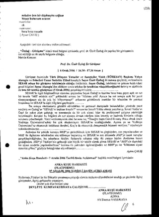 xnl.d,m b.n blr ditiin.tin selhn'
rtirleyburus,h anrn
ba.abmzmusrde
IA!s1q.^r.rSll
iagidrk L.ririD ilr.'lr? l.ni'n cdl.r'edi
Pr$ DL ijhit OrtaEil? ci,.st-t
I 6Ocrk2006 I 16,30-1z30aBt I
66ruibe bnt{inde Tlirk tiiny.s a,z.rl,r rc srn.4i3r vrkr' (TURKSAI,) Brrlsn' Y'hra
ak ngin ve rekcreci Yra. $delrin tnbol kanshylas,y,i ilnft dzdag jle reoasaseqilflis: ve kendisirc
SEsaR rdDr bi. girriirne rakbinizin oldnnui[rildi$tn. s.y,n Ozd,E,ralelrimiz!ethem hakkidaki
gerd bilgileri S,yD Aktngin denald,krarsonia tehroq ile ktdisim drldtit{€lihizi ibirit k !k biide
detn!bn kkbnEorii<hhi15Oc.lit00d,r'r.,,L/.
SESAR'|aikrLi bilgilendi!'ne sn(..i$c g.gneden SzylnO'!.y,r tirrine basab6a gaycia9'k ve noi
bi iavda "MlT 'nisinizsizt" Fklind.ki sorusuise Alak6' yokl Aynoa bu Delroruyaa9'k bt yai,r
aLi$-vM€rs'2, sir de 9ok iti biltoruntrz!' rnl.mm gelebl]{ek inanidar bn eb*sum ile ym'tiz
brak'lmDrcSESARIailgilibileileregogil'nbin....,.
Bu r,), rl"a.n-' n go.uruol hrb' !'p. on.l dule'nJe lundul',' ror'.de r'
! r , D . , " o / o d c ' n . l . a R - o ' ; ( " n ' l r ' J , o . u ' e . r " l  l d ? o r r a "  , nl r p . r ' . t ' 1 1 7
f
l)al i1eya*'d plan 93l$r,grve sondrdd da b; lok siyAi lider ilc prof*yoncl Fl$Dd yiniitugii
bclidiimilrir(endisi bu billiiefi de noi alfrryaJevamedc*en irin hted v. k^,ltod!kinLe{n
.LltEu
sorun'nu
y6nelhi$n Ylnnriiemeye.ekolh bdsoru6c;"Ohoiin b?5la
CenilK,vtngIlocaolnakuzsre
Yediiepe Unive^nsi'ndeki 6ir 9ok akad€mi9rn S!j.SA&N n${cEnd.dr. Ayi.a tr ar Ydir.pc
i-hive^ndsi
neekoionit islihbffatde6leri,
Ko9'adaekoDoDik
'loi$nrdl,k hiaeti veriljlor. ciiDn6llk
noktalandhlNtr!...........
.......... ....
Ardn'lai 6ir Fkilde konuyu
MHPye ge cbilmckirin SESARn qizgiinden,
son/.lDlanndai ve
Mt{t il. ilsilcnm. sebeLindarsij' cdil'.cye b.JlatrriD vc SESAi',n ron dnnendeAKP ye rcak vunlar
ger9eklerirdiEiftlen,
bu ad'nn&h iktidar f'l.ryla nhab' adip iki yury. birdendrduha karar
EeldrEi rn, A'(Pyi'l urliye lin eelecegiigin b0 k bn &hdit olarakgdrenSESAR'n AKP ni" d6,nd!k'
bn siydi modelin
yap&ndnln6r" konEu ile yd{tid.i illile0digindcn
re MHPye isc tilillEnensiyrsi
sis&nintifresi gdziiyleb3khtndarsdzedilni!t.... ... .,....
qkn c,rul
"A oka l{u r! Heekdi - t ,t rlLL 2006Tsrihti Bari( ]q&lan si" b.thkll sord bttCesjirt|nind.:
isifrli wo.d belg*i iqeriri'dc, prol dr.Udil Orlag ile t.lLlcn hir gij tNnin
ANI'{ (USUHAREKETI
AN(A IIUSUITNREK'Ti
(PI-ATTORMU]
O' ARAIIX 2OD6
TARIIILI IASIN AO(LAMASI
Riil.rinin,Trrliye
debirDikatiiryirahaya{.l6ig' s0rccin
trrladn,
d'llediklerini
sand'&
tt B0nlerdc
ilsi'l
gijrdiheler,
ilei(9s!l4ndls yr$n,yor.
Devlet
yol drye
bnileriyine
Dr LFrL l{r Mt'1 (uRl{Y4 qAl r5r1.R ......
M .
u ^
 