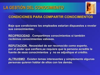 Bajo que condiciones los empleados estarian dispuestos a revelar sus conocimientos: RECIPROCIDAD  . Compartimos conocimientos si también recibimos conocimientos valiosos. REPUTACION  . Necesidad de ser reconocido como experto, por el poder que confiere,se requiere que la persona acredite la fuente de esos conocimientos  y  no se adjudique el crédito. ALTRUISMO  . Existen temas interesantes y simplemente algunas personas quieren hablar de ellos con los demás. CONDICIONES PARA COMPARTIR CONOCIMIENTOS 