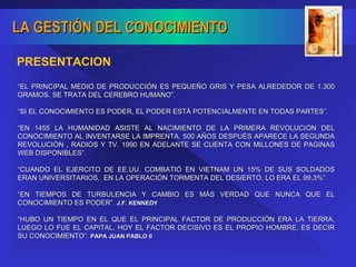 “ EL PRINCIPAL MEDIO DE PRODUCCIÓN ES PEQUEÑO GRIS Y PESA ALREDEDOR DE 1.300 GRAMOS. SE TRATA DEL CEREBRO HUMANO”. “ SI EL CONOCIMIENTO ES PODER, EL PODER ESTÁ POTENCIALMENTE EN TODAS PARTES”. “ EN 1455 LA HUMANIDAD ASISTE AL NACIMIENTO DE LA PRIMERA REVOLUCIÓN DEL CONOCIMIENTO AL INVENTARSE LA IMPRENTA. 500 AÑOS DESPUÉS APARECE LA SEGUNDA REVOLUCIÓN , RADIOS Y TV. 1990 EN ADELANTE SE CUENTA CON MILLONES DE PAGINAS WEB DISPONIBLES”. “ CUANDO EL EJERCITO DE EE.UU. COMBATIÓ EN VIETNAM UN 15% DE SUS SOLDADOS ERAN UNIVERSITARIOS,  EN LA OPERACIÓN TORMENTA DEL DESIERTO, LO ERA EL 99,3%”. “ EN TIEMPOS DE TURBULENCIA Y CAMBIO ES MÁS VERDAD QUE NUNCA QUE EL CONOCIMIENTO ES PODER”.  J.F. KENNEDY “ HUBO UN TIEMPO EN EL QUE EL PRINCIPAL FACTOR DE PRODUCCIÓN ERA LA TIERRA, LUEGO LO FUE EL CAPITAL, HOY EL FACTOR DECISIVO ES EL PROPIO HOMBRE, ES DECIR SU CONOCIMIENTO”.  PAPA JUAN PABLO II PRESENTACION 