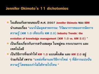  ในเดือนกันยายนของปี ค.ศ. 2007 Jennifer Okimoto ของ IBM
นาเสนอเรื่อง "แนวโน้มอุตสาหกรรม: วิวัฒนาการของการจัดการ
ความรู้ (KM 1.0 เทียบกับ KM 2.0) Industry Trends: the
evolution of knowledge management (KM 1.0 vs. KM 2.0) "
 เป็นเรื่องเกี่ยวกับการสร้างสมดุล ในหมู่คน กระบวนการ และ
เทคโนโลยี
 เป็นวิธีการที่จะทาให้ KM 1.0 แบบดั้งเดิม และ KM 2.0 อยู่
ร่วมกันได้ เพราะ "แหล่งที่มาและวิธีการใหม่ ๆ ที่มีการแบ่งปัน
ความรู้ โดยของเก่าไม่ได้หายไปไหน "
 