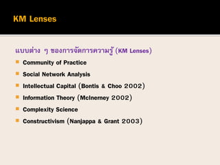 แบบต่าง ๆ ของการจัดการความรู้ (KM Lenses)
 Community of Practice
 Social Network Analysis
 Intellectual Capital (Bontis & Choo 2002)
 Information Theory (McInerney 2002)
 Complexity Science
 Constructivism (Nanjappa & Grant 2003)
 