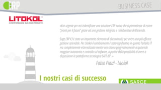 «Era urgente per noi indentificare una soluzione ERP nuova che ci permettesse di essere
“pronti per il futuro” grazie ad una gestione integrata e collaborativa dell’azienda.
Sage ERP X3 è stato un importante elemento di discontinuità per avere una più efficace
gestione aziendale. Per Litokol il cambiamento è stato significativo in quanto l’ambito IT
era completamente esternalizzato mentre ora stiamo progressivamente acquisendo
maggiore autonomia e controllo sul software, a partire dalla possibilità di avere a
disposizione la piattaforma tecnologica SAFE X3”. »
Fabio Plazzi - Litokol
I nostri casi di successo
 