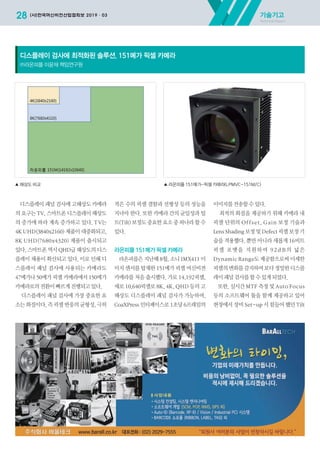 디스플레이 패널 검사에 고해상도 카메라
의 요구는 TV, 스마트폰 디스플레이 해상도
의 증가에 따라 계속 증가하고 있다. TV는
4K UHD(3840x2160) 제품이 대중화되고,
8K UHD(7680x4320) 제품이 출시되고
있다. 스마트폰 역시 QHD급 해상도의 디스
플레이 채용이 확산되고 있다. 이로 인해 디
스플레이 패널 검사에 사용되는 카메라도
47메가나 50메가 픽셀 카메라에서 150메가
카메라로의전환이빠르게진행되고있다.
디스플레이 패널 검사에 가장 중요한 요
소는 화질이다. 즉 픽셀 반응의 균형성, 극히
적은 수의 픽셀 결함과 선형성 등의 성능을
지녀야 한다. 또한 카메라 간의 균일성과 틸
트(Tilt) 보정도 중요한 요소 중 하나라 할 수
있다.
라온피플 151메가 픽셀 카메라
라온피플은 지난해 8월, 소니 IMX411 이
미지 센서를 탑재한 151메가 픽셀 머신비젼
카메라를 처음 출시했다. 가로 14,192픽셀,
세로 10,640픽셀로 8K, 4K, QHD 등의 고
해상도 디스플레이 패널 검사가 가능하며,
CoaXPress 인터페이스로 1초당 6프레임의
이미지를전송할수있다.
최적의 화질을 제공하기 위해 카메라 내
픽셀 단위의 Offset, Gain 보정 기술과
Lens Shading 보정 및 Defect 픽셀 보정 기
술을 적용했다. 뿐만 아니라 새롭게 16비트
픽셀 포맷을 지원하여 92d B의 넓은
Dynamic Range도 제공함으로써 미세한
픽셀의변화를감지하여보다정밀한디스플
레이패널검사를할수있게되었다.
또한, 실시간 MTF 측정 및 Auto Focus
등의 소프트웨어 툴을 함께 제공하고 있어
현장에서 장비 Set-up 시 힘들어 했던 Tilt
디스플레이 검사에 최적화된 솔루션, 151메가 픽셀 카메라
㈜라온피플 이윤재 책임연구원
기술기고
Technical Report
28 (사)한국머신비전산업협회보 2019·03
▲ 해상도 비교 ▲ 라온피플 151메가-픽셀 카메라(LPMVC-151M/C)
2019-03 머신비전협회보 전체-최종.indd 28 2019-03-22 오후 5:14:37
 