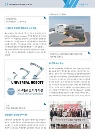 회원사 소식
Member News
37 (사)한국머신비전산업협회보 2019·03
대곤코퍼레이션,
유니버셜로봇과 CSI 계약 체결
신산업으로주목받는협동로봇시장공략
대곤코퍼레이션은 지난해 7월 21일부로 유니버셜로봇과
CSI(Certified System Integrator) 계약을 체결하고, 한국 내 CSI
업체로서 고객 지원 활동을 진행 중이다. UR의 협업로봇 관련 정식
SI 업체로서의 기술지원, A/S 또한 고객들께 제공할 예정이다. 대곤
코퍼레이션 관계자는 “신산업으로 주목하는 협동로봇 시장에서 유
니버셜로봇과대곤코퍼레이션이함께뛰겠다”고포부를밝혔다.
한편,대곤코퍼레이션은지난1월4일부로영남사업부를이전했다.
신규 주소: 경상남도 창원시 의창구 소계로12 창원테크노밸리 테크
동505호
디쌤,
안양시 유공납세자 표창 수상
투명경영과성실한납부이행
디쌤이 평소 지방세 납세의무를 성실히 수행하여 안양시 재정에 이
바지 하고 건전한 납세풍토 조성에 기여한 공을 인정받아, 안양시 성
실납세자 선정 및 지원 조례에 따라 유공납세자 표창을 수상했다. 디
쌤 관계자는 “앞으로도 투명경영과 성실한 납부 이행으로 우수기업
이되도록하겠다”고말했다.
앤비젼, ‘2018 대한민국 일하기 좋은 100대 기업’
제조 부문 대상 수상
9년연속수상달성
앤비젼은 지난해 GWP 코리아 주최로 열린 ‘2018 대한민국 일하기
좋은 100대 기업’ 시상식에서 대상을 받았다. 앤비젼은 작년 ‘2017
대한민국 일하기 좋은 100대 기업’ 본상을 수상한데 이어 2018년에
는 대상 뿐만 아니라 한국에서 존경받는 CEO상 및 대한민국 혁신리
더상을추가로수상함으로써9년연속수상을달성했다고덧붙였다.
앤비젼은 인간의 눈을 대신하여 인지하고 판단하는 머신비전 솔루
션을 제공하는 비전 솔루션 전문 기업으로 핵심 제품과 엔지니어링
컨설팅, 기술지원 서비스를 지원하고 있다. 앤비젼은 나보다 남을 섬
긴다는 의미를 지닌 ‘겸손’이라는 경영이념 아래 2003년에 설립되었
고, 지난 15년간 신뢰를 바탕으로 한 협력 관계를 구축하여 고객, 구
성원, 사회의 비전을 지원하는 데 매진하고 있다. 이러한 노력으로
2019-03 머신비전협회보 전체-최종.indd 37 2019-03-22 오후 5:14:45
 