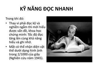 KỸ NĂNG ĐỌC NHANH
Trong khi đó:
• Thay vì phải đọc kỹ và
nghiền ngẫm thì mới hiểu
được vấn đề, khoa học
chứng minh: Tốc độ đọc
tăng lên cùng khả năng
hiểu và ghi nhớ.
• Mắt có thể nhận diện vật
thể dưới dạng hình ảnh
trong 2/1000 của giây
(Nghiên cứu năm 1945).
 