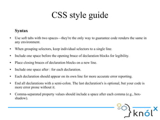 CSS style guide
Syntax
● Use soft tabs with two spaces—they're the only way to guarantee code renders the same in
any environment.
● When grouping selectors, keep individual selectors to a single line.
● Include one space before the opening brace of declaration blocks for legibility.
● Place closing braces of declaration blocks on a new line.
● Include one space after : for each declaration.
● Each declaration should appear on its own line for more accurate error reporting.
● End all declarations with a semi-colon. The last declaration's is optional, but your code is
more error prone without it.
● Comma-separated property values should include a space after each comma (e.g., box-
shadow).
 