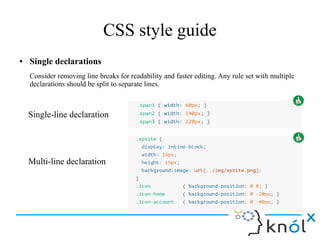 CSS style guide
● Single declarations
Consider removing line breaks for readability and faster editing. Any rule set with multiple
declarations should be split to separate lines.
Single-line declaration
Multi-line declaration
 
