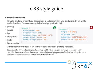 CSS style guide
● Shorthand notation
Strive to limit use of shorthand declarations to instances where you must explicitly set all the
available values. Common overused shorthand properties include:
➢ padding
➢ margin
➢ font
➢ background
➢ border
➢ Border-radius
Often times we don't need to set all the values a shorthand property represents.
For example, HTML headings only set top and bottom margin, so when necessary, only
override those two values. Excessive use of shorthand properties often leads to sloppier code
with unnecessary overrides and unintended side effects.
 