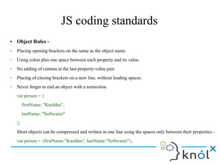 JS coding standards
● Object Rules -
➢ Placing opening brackets on the same as the object name.
➢ Using colon plus one space between each property and its value.
➢ No adding of comma at the last property-value pair.
➢ Placing of closing brackets on a new line, without leading spaces.
➢ Never forget to end an object with a semicolon.
var person = {
firstName: "Knoldus",
lastName: "Softwares"
};
Short objects can be compressed and written in one line using the spaces only between their properties -
var person = {firstName:"Knoldus", lastName:"Softwares"};
 