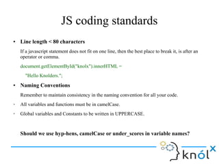 JS coding standards
● Line length < 80 characters
If a javascript statement does not fit on one line, then the best place to break it, is after an
operator or comma.
document.getElementById("knolx").innerHTML =
"Hello Knolders.";
● Naming Conventions
Remember to maintain consistency in the naming convention for all your code.
➢ All variables and functions must be in camelCase.
➢ Global variables and Constants to be written in UPPERCASE.
Should we use hyp-hens, camelCase or under_scores in variable names?
 