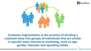 Customer segmentation is the practice of dividing a
customer base into groups of individuals that are similar
in specific ways relevant to marketing, such as age,
gender, interests and spending habits.
 