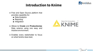● Free and Open Source platform that
provides capability for:
■ Data Analytics
■ Reporting
■ Integration
● Allows to Create and Productionize
Data science using one easy and
intuitive environment.
● Enables every stakeholder to focus
on what he/she does best.
Introduction to Knime
 