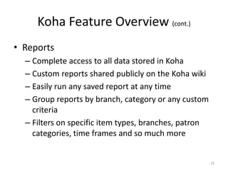 Koha Feature Overview (cont.)
• Reports
– Complete access to all data stored in Koha
– Custom reports shared publicly on the Koha wiki
– Easily run any saved report at any time– Easily run any saved report at any time
– Group reports by branch, category or any custom
criteria
– Filters on specific item types, branches, patron
categories, time frames and so much more
23
 